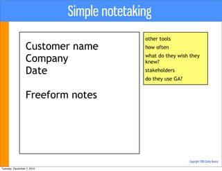 Simple notetaking
                                           other tools
                  Customer name            how often

                  Company                  what do they wish they
                                           knew?

                  Date                     stakeholders
                                           do they use GA?


                  Freeform notes




                                                             Copyright 2010 Cindy Alvarez

Tuesday, December 7, 2010
 