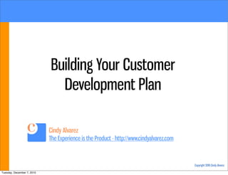 Building Your Customer
                              Development Plan

                            Cindy Alvarez
                            The Experience is the Product - http://www.cindyalvarez.com



                                                                                          Copyright 2010 Cindy Alvarez

Tuesday, December 7, 2010
 