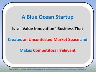 Copyright 2010. Dr. Rod King. rodkuhnking@sbcglobal.net & http://businessmodels.ning.com & http://twitter.com/RodKuhnKing
A Blue Ocean Startup
Is a “Value Innovation” Business That
Creates an Uncontested Market Space and
Makes Competitors Irrelevant
 