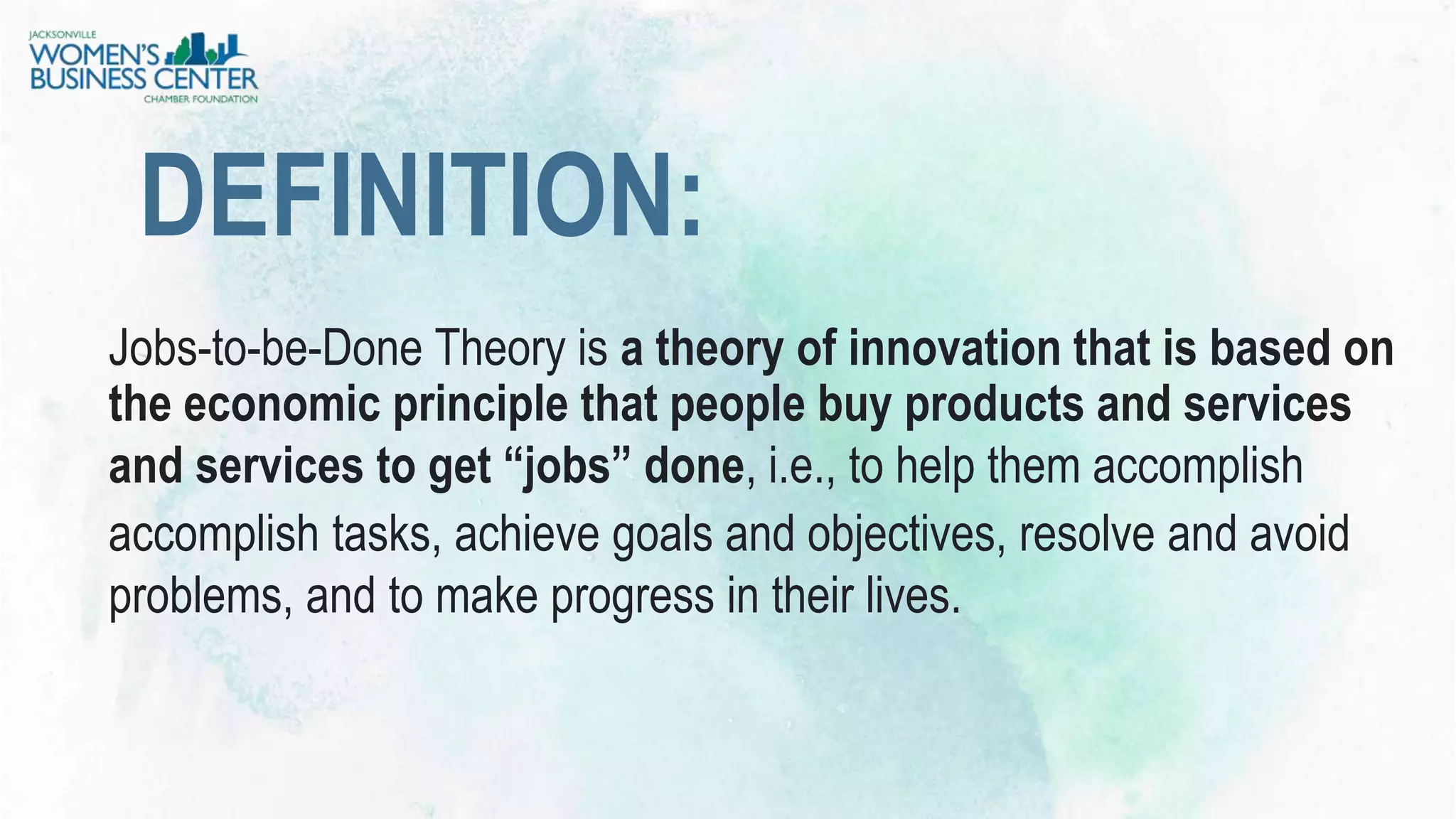 Jobs-to-be-Done Theory is a theory of innovation that is based on
the economic principle that people buy products and services
and services to get “jobs” done, i.e., to help them accomplish
accomplish tasks, achieve goals and objectives, resolve and avoid
problems, and to make progress in their lives.
DEFINITION:
 