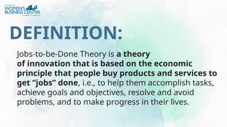 Jobs-to-be-Done Theory is a theory
of innovation that is based on the economic
principle that people buy products and services to
get “jobs” done, i.e., to help them accomplish tasks,
achieve goals and objectives, resolve and avoid
problems, and to make progress in their lives.
DEFINITION:
 
