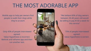 Only 45% of people interviewed
agreed.
Value Hypothesis is incorrect.
Rethink and reframe app and then
run another test.
75% of people interviewed
agreed.
Value Hypothesis is correct.
Mobile app to help pet owners find
people to walk their dogs while
they're at work
"We believe 60% of dog owners
between 30-40 years old would
be willing to pay $150 a week for
this service"
THE MOST ADORABLE APP
 