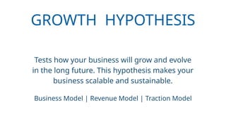 GROWTH HYPOTHESIS
Tests how your business will grow and evolve
in the long future. This hypothesis makes your
business scalable and sustainable.
Business Model | Revenue Model | Traction Model
 