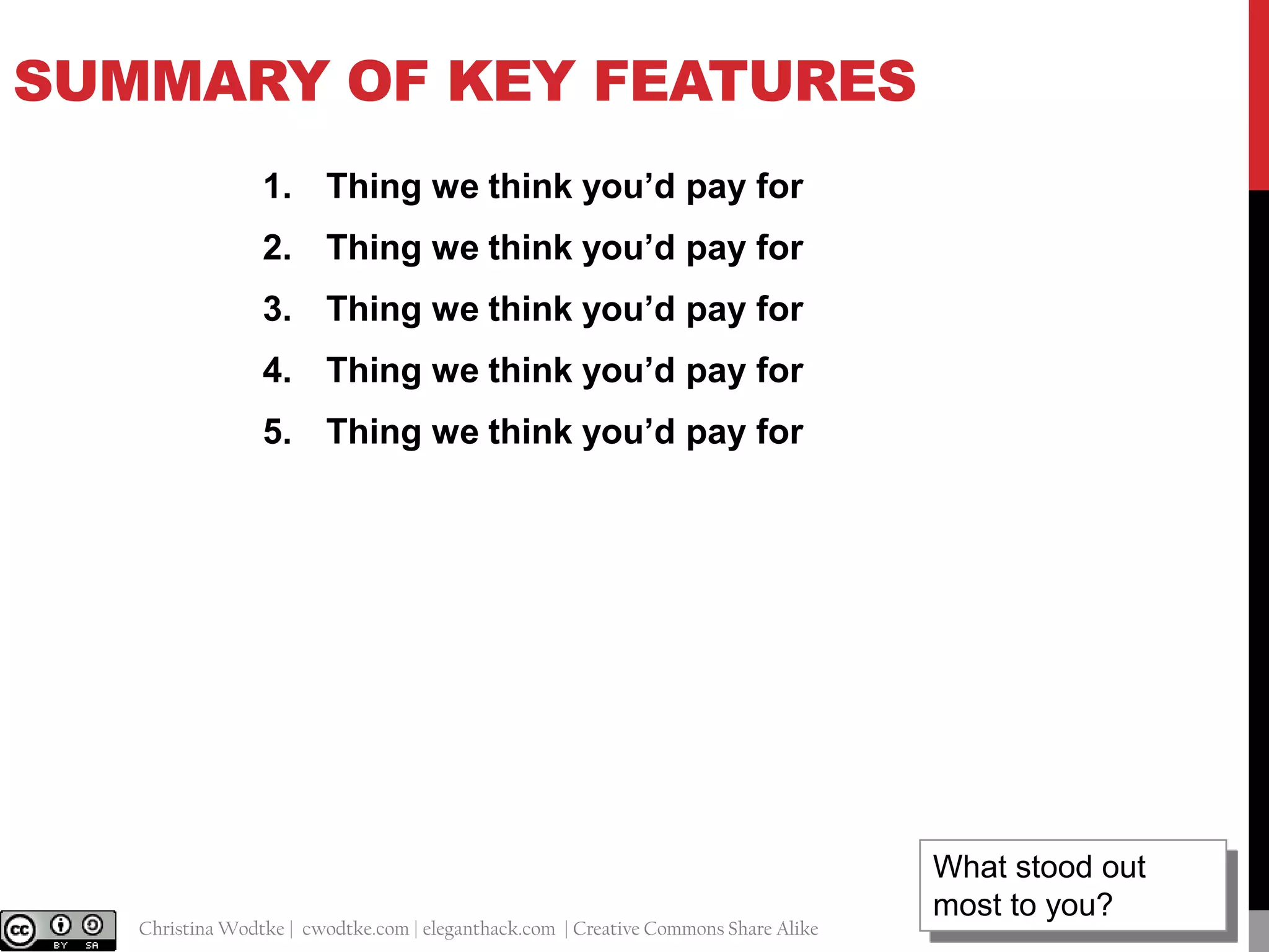 SUMMARY OF KEY FEATURES
1. Thing we think you’d pay for
2. Thing we think you’d pay for
3. Thing we think you’d pay for

4. Thing we think you’d pay for
5. Thing we think you’d pay for

@cwodtke |

Christina Wodtke | cwodtke.com | eleganthack.com | Creative Commons Share Alike

What stood out
18
most to you?

 