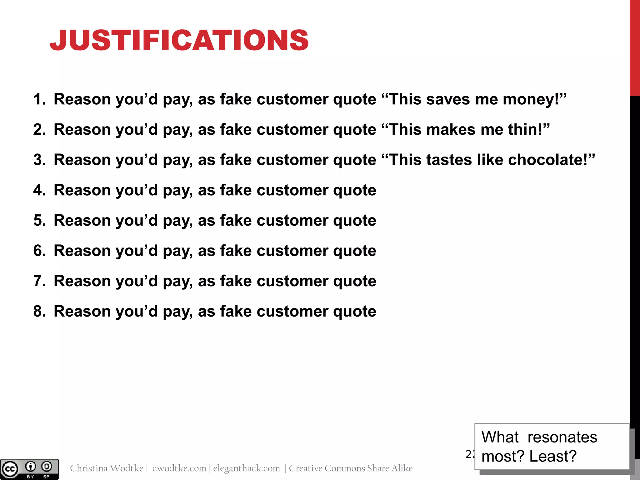 JUSTIFICATIONS
1. Reason you’d pay, as fake customer quote “This saves me money!”
2. Reason you’d pay, as fake customer quote “This makes me thin!”
3. Reason you’d pay, as fake customer quote “This tastes like chocolate!”
4. Reason you’d pay, as fake customer quote
5. Reason you’d pay, as fake customer quote
6. Reason you’d pay, as fake customer quote

7. Reason you’d pay, as fake customer quote
8. Reason you’d pay, as fake customer quote

@cwodtke |

Christina Wodtke | cwodtke.com | eleganthack.com | Creative Commons Share Alike

What resonates
22 most? Least?

 