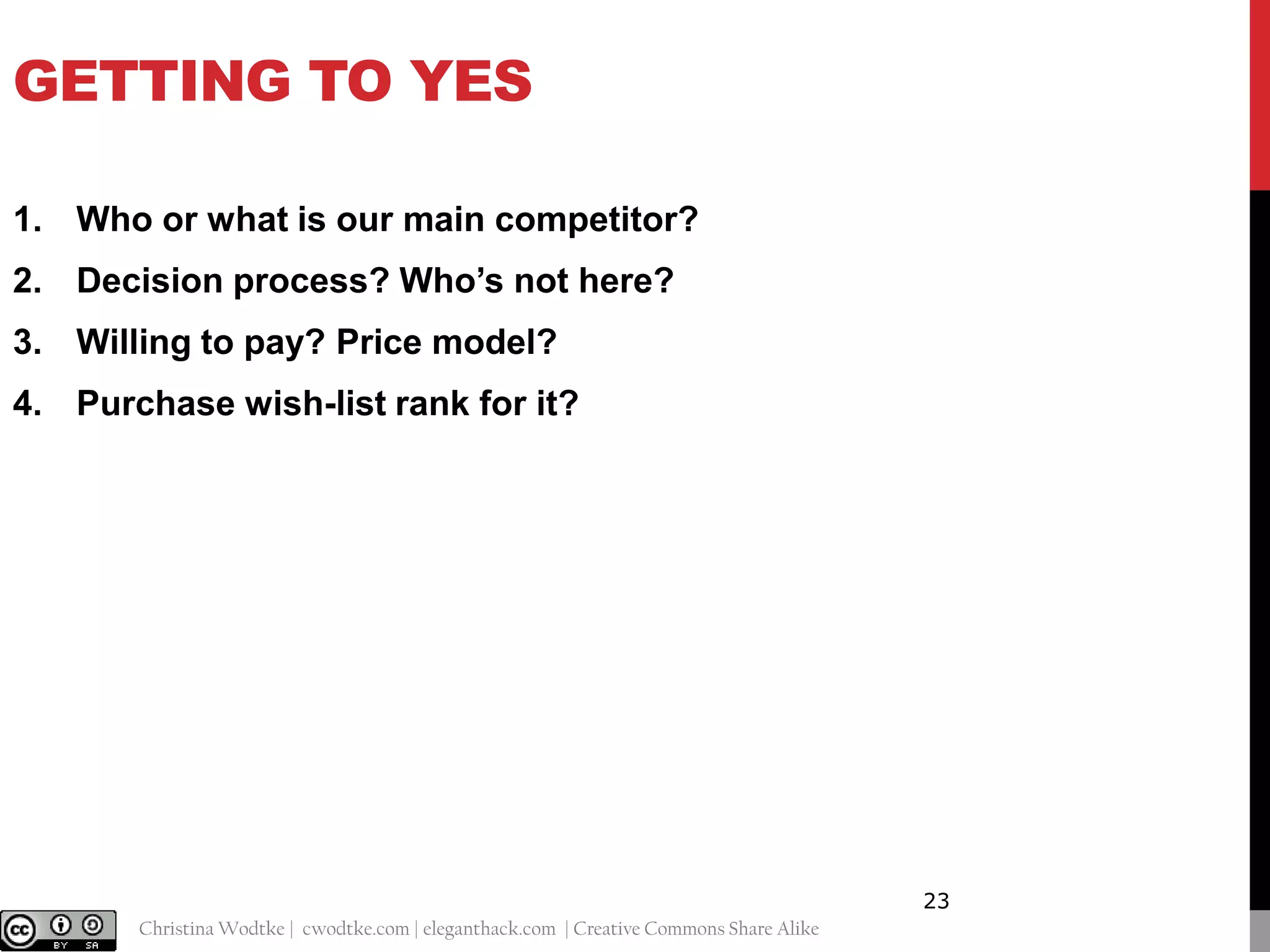 GETTING TO YES
1. Who or what is our main competitor?
2. Decision process? Who’s not here?
3. Willing to pay? Price model?
4. Purchase wish-list rank for it?

23
@cwodtke |

Christina Wodtke | cwodtke.com | eleganthack.com | Creative Commons Share Alike

 