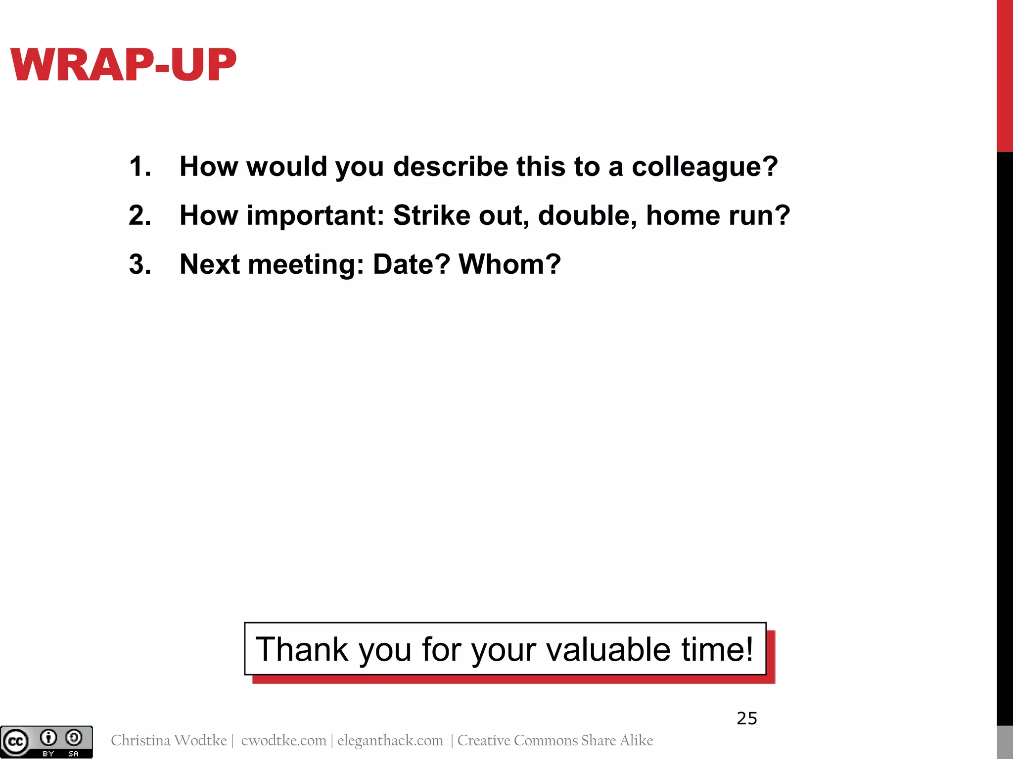 WRAP-UP
1. How would you describe this to a colleague?
2. How important: Strike out, double, home run?

3. Next meeting: Date? Whom?

Thank you for your valuable time!
25
@cwodtke |

Christina Wodtke | cwodtke.com | eleganthack.com | Creative Commons Share Alike

 