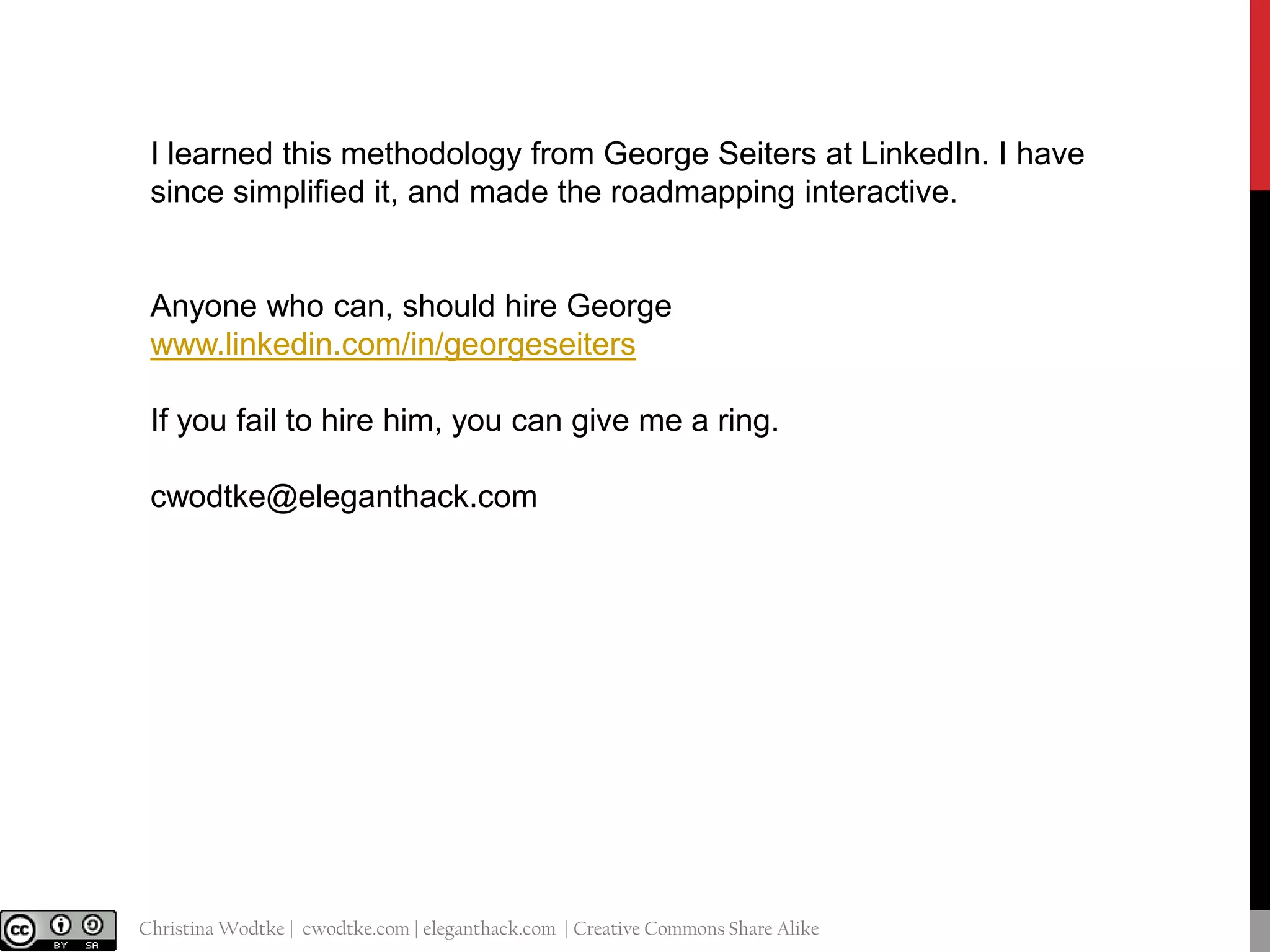 I learned this methodology from George Seiters at LinkedIn. I have
since simplified it, and made the roadmapping interactive.

Anyone who can, should hire George
www.linkedin.com/in/georgeseiters
If you fail to hire him, you can give me a ring.
cwodtke@eleganthack.com

@cwodtke |

Christina Wodtke | cwodtke.com | eleganthack.com | Creative Commons Share Alike

 