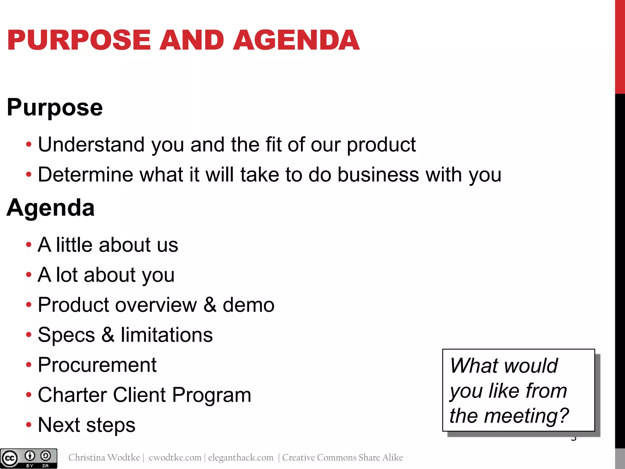 PURPOSE AND AGENDA
Purpose
• Understand you and the fit of our product
• Determine what it will take to do business with you

Agenda
• A little about us
• A lot about you
• Product overview & demo
• Specs & limitations
• Procurement
• Charter Client Program
• Next steps
@cwodtke |

Christina Wodtke | cwodtke.com | eleganthack.com | Creative Commons Share Alike

What would
you like from
the meeting?
3

 