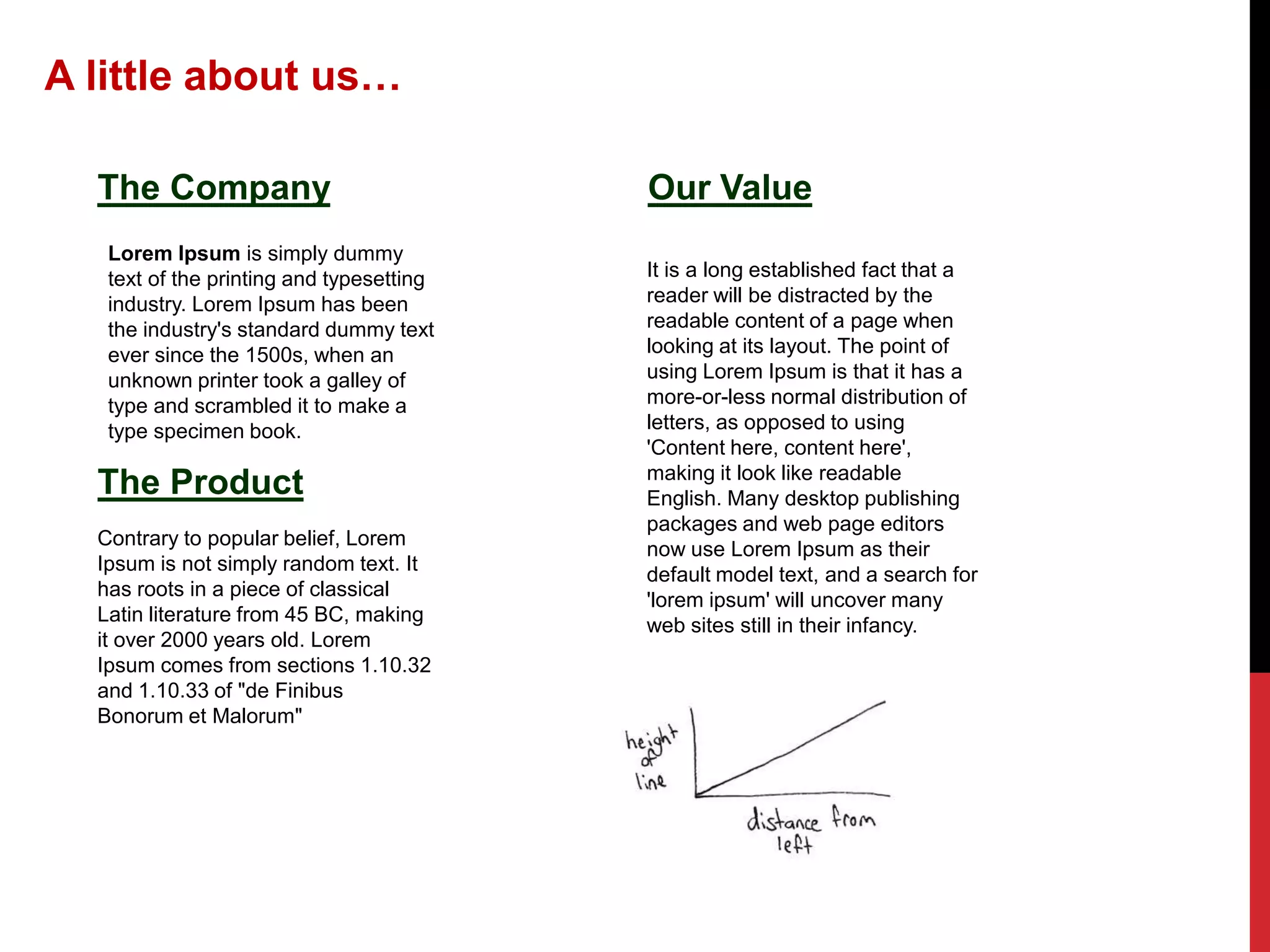 A little about us…
The Company
Lorem Ipsum is simply dummy
text of the printing and typesetting
industry. Lorem Ipsum has been
the industry's standard dummy text
ever since the 1500s, when an
unknown printer took a galley of
type and scrambled it to make a
type specimen book.

The Product
Contrary to popular belief, Lorem
Ipsum is not simply random text. It
has roots in a piece of classical
Latin literature from 45 BC, making
it over 2000 years old. Lorem
Ipsum comes from sections 1.10.32
and 1.10.33 of "de Finibus
Bonorum et Malorum"

Our Value
It is a long established fact that a
reader will be distracted by the
readable content of a page when
looking at its layout. The point of
using Lorem Ipsum is that it has a
more-or-less normal distribution of
letters, as opposed to using
'Content here, content here',
making it look like readable
English. Many desktop publishing
packages and web page editors
now use Lorem Ipsum as their
default model text, and a search for
'lorem ipsum' will uncover many
web sites still in their infancy.

 
