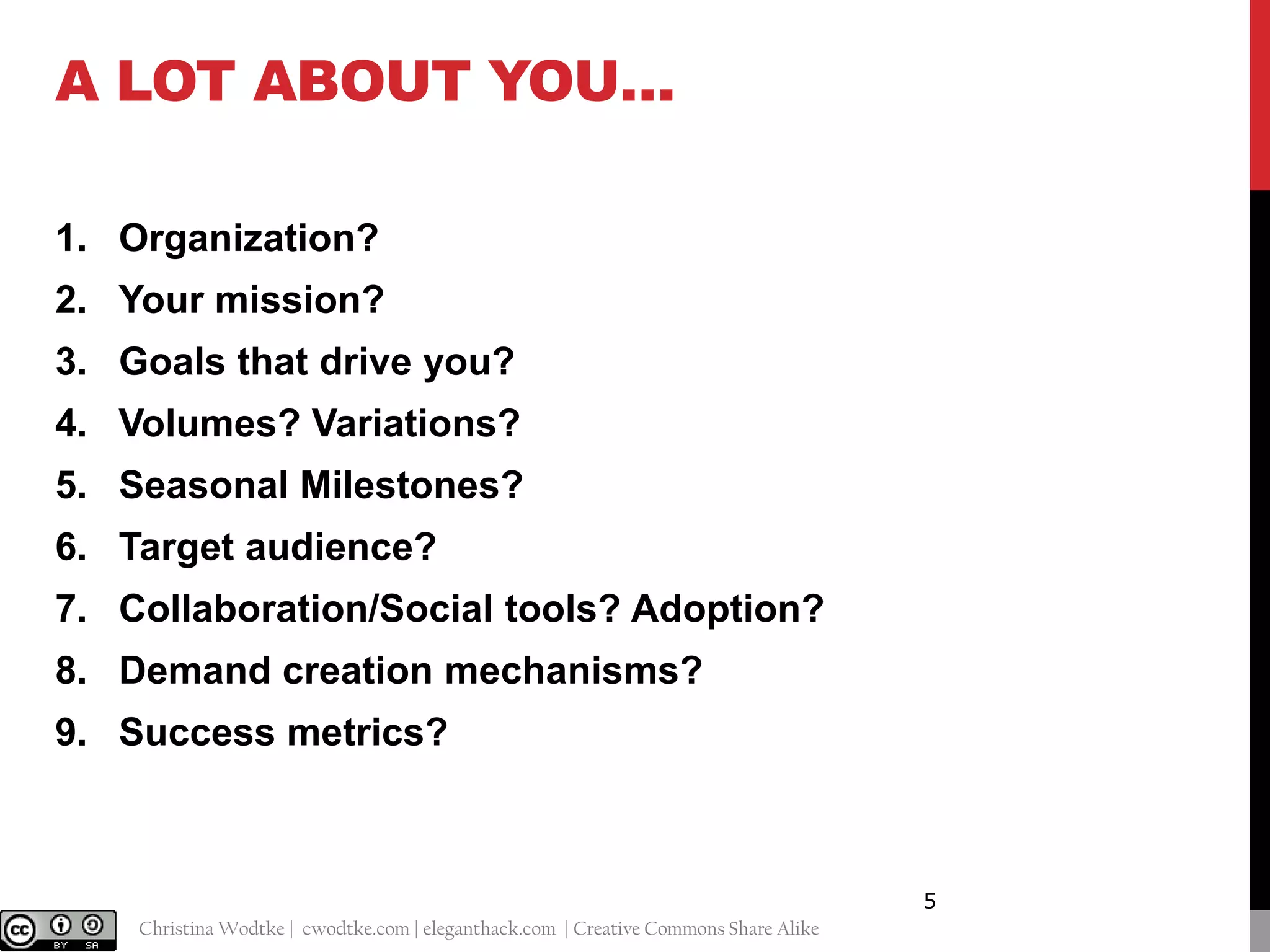 A LOT ABOUT YOU…
1. Organization?
2. Your mission?
3. Goals that drive you?
4. Volumes? Variations?
5. Seasonal Milestones?

6. Target audience?
7. Collaboration/Social tools? Adoption?
8. Demand creation mechanisms?
9. Success metrics?

5
@cwodtke |

Christina Wodtke | cwodtke.com | eleganthack.com | Creative Commons Share Alike

 