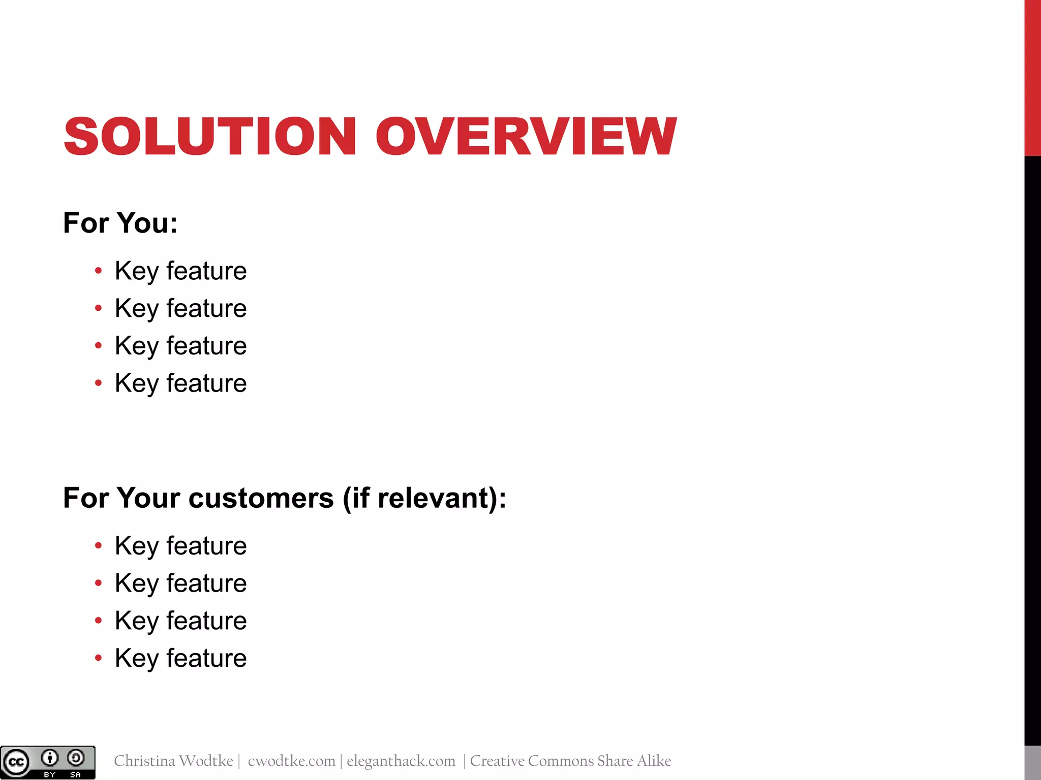 SOLUTION OVERVIEW
For You:
•
•
•
•

Key feature
Key feature
Key feature
Key feature

For Your customers (if relevant):
•
•
•
•

@cwodtke |

Key feature
Key feature
Key feature
Key feature

Christina Wodtke | cwodtke.com | eleganthack.com | Creative Commons Share Alike

 