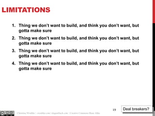 LIMITATIONS
1. Thing we don’t want to build, and think you don’t want, but
gotta make sure

2. Thing we don’t want to build, and think you don’t want, but
gotta make sure
3. Thing we don’t want to build, and think you don’t want, but
gotta make sure
4. Thing we don’t want to build, and think you don’t want, but
gotta make sure

19
@cwodtke |

Christina Wodtke | cwodtke.com | eleganthack.com | Creative Commons Share Alike

Deal breakers?

 