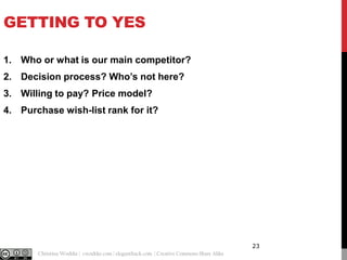 GETTING TO YES
1. Who or what is our main competitor?
2. Decision process? Who’s not here?
3. Willing to pay? Price model?
4. Purchase wish-list rank for it?

23
@cwodtke |

Christina Wodtke | cwodtke.com | eleganthack.com | Creative Commons Share Alike

 