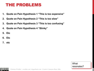 THE PROBLEMS
1. Quote on Pain Hypothesis 1 “This is too expensive”
2. Quote on Pain Hypothesis 2 “This is too slow”
3. Quote on Pain Hypothesis 3 “This is too confusing”

4. Quote on Pain Hypothesis 4 “Stinky”
5. Etc
6. Etc
7. etc

What
resonates?
@cwodtke |

Christina Wodtke | cwodtke.com | eleganthack.com | Creative Commons Share Alike

 