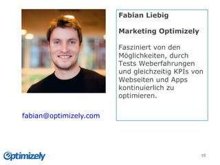 Folien
16
Fabian Liebig
Marketing Optimizely
Fasziniert von den
Möglichkeiten, durch
Tests Weberfahrungen
und gleichzeitig KPIs von
Webseiten und Apps
kontinuierlich zu
optimieren.
fabian@optimizely.com
 