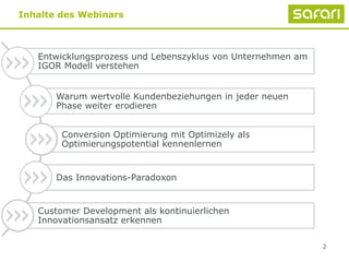 2
Inhalte des Webinars
Entwicklungsprozess und Lebenszyklus von Unternehmen am
IGOR Modell verstehen
Warum wertvolle Kundenbeziehungen in jeder neuen
Phase weiter erodieren
Conversion Optimierung mit Optimizely als
Optimierungspotential kennenlernen
Das Innovations-Paradoxon
Customer Development als kontinuierlichen
Innovationsansatz erkennen
 