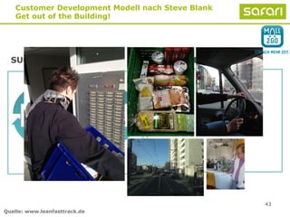 43
Customer Development Modell nach Steve Blank
Get out of the Building!
SUCHEN SEARCH AUSFÜHREN EXECUTION
1.
Customer
Discovery
2.
Customer
Validation
Anpassung
Pivot
Quelle: www.leanfasttrack.de
 