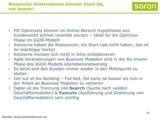 " Mit Optimizely können im Online-Bereich Hypothesen aus
Kundensicht schnell verprobt werden – Ideal für die Optimize-
Phase im IGOR-Modell!
" Konzerne haben die Ressourcen, die Start-Ups nicht haben, das ist
ihr mächtiger Vorteil
" Konzerne müssen sich nicht in Silos einbetonieren
" Agile Veränderungen von Business Modellen sind in der Re-Invent-
Phase des IGOR-Modells überlebensnotwendig
" Es lohnt sich den Kunden immer wieder in den Mittelpunkt zu
stellen
" Get out of the Building – Fail fast, fail early ist besser als sich in
der Arbeit an Business Modellen zu verlieren
" Dabei ist die Trennung von Search (Suche nach validen
Geschäftsmodellen) & Execute (Ausführung und Skalierung von
Geschäftsmodellen) sehr wichtig
49
Klassische Unternehmen können Start-Up,
nur besser!
Quelle: www.leanfasttrack.de
 