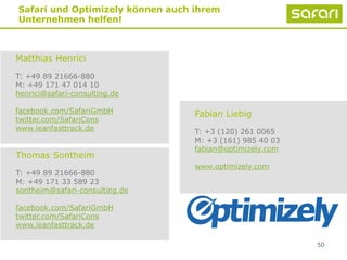 Matthias Henrici
T: +49 89 21666-880
M: +49 171 47 014 10
henrici@safari-consulting.de
facebook.com/SafariGmbH
twitter.com/SafariCons
www.leanfasttrack.de
50
Fabian Liebig
T: +3 (120) 261 0065
M: +3 (161) 985 40 03
fabian@optimizely.com
www.optimizely.com
Safari und Optimizely können auch ihrem
Unternehmen helfen!
Thomas Sontheim
T: +49 89 21666-880
M: +49 171 33 589 23
sontheim@safari-consulting.de
facebook.com/SafariGmbH
twitter.com/SafariCons
www.leanfasttrack.de
 