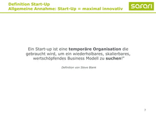 7
Definition Start-Up
Allgemeine Annahme: Start-Up = maximal innovativ
Ein Start-up ist eine temporäre Organisation die
gebraucht wird, um ein wiederholbares, skalierbares,
wertschöpfendes Business Modell zu suchen!“
Definition von Steve Blank
 