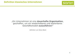 8
Definition klassisches Unternehmen
„Ein Unternehmen ist eine dauerhafte Organisation,
geschaffen, um ein wiederholbares und skalierbares
Geschäftsmodell auszuführen!“
Definition von Steve Blank
 