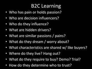 B2C LearningWho has pain or holds passion?Who are decision influencers?Who do they influence?What are hidden drivers?What are similar passions / pains?What do they dream / worry about?What characteristics are shared w/ like buyers?Where do they live? Hang out?What do they require to buy? Demo? Trial?How do they determine who to trust?