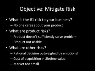 Objective: Mitigate RiskWhat is the #1 risk to your business?No one cares about your productWhat are product risks?Product doesn’t sufficiently solve problemProduct not usableWhat are other risks?Rational decision outweighed by emotionalCost of acquisition > Lifetime valueMarket too small