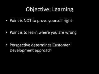 Objective: LearningPoint is NOT to prove yourself rightPoint is to learn where you are wrongPerspective determines Customer Development approach