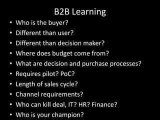 B2B LearningWho is the buyer?Different than user?Different than decision maker?Where does budget come from?What are decision and purchase processes?Requires pilot? PoC?Length of sales cycle?Channel requirements?Who can kill deal, IT? HR? Finance?Who is your champion?