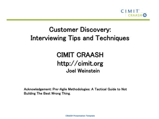 CRAASH Presentation Template
Customer Discovery:
Interviewing Tips and Techniques
CIMIT CRAASH
http://cimit.org
Joel Weinstein
Acknowledgement: Pre-Agile Methodologies: A Tactical Guide to Not
Building The Best Wrong Thing.
 