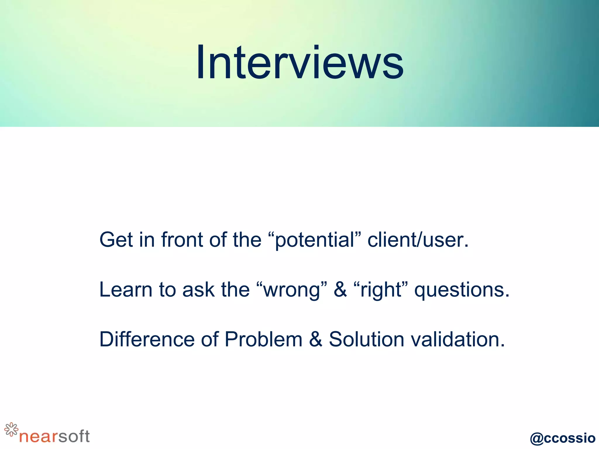 @ccossio
Interviews
Get in front of the “potential” client/user.
Learn to ask the “wrong” & “right” questions.
Difference of Problem & Solution validation.
 