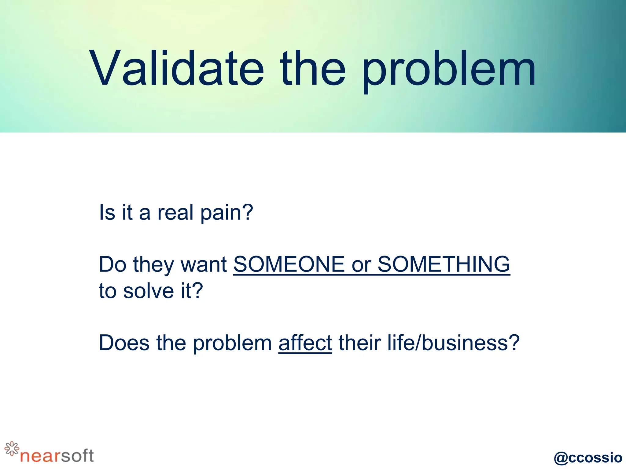 @ccossio
Validate the problem
Is it a real pain?
Do they want SOMEONE or SOMETHING
to solve it?
Does the problem affect their life/business?
 