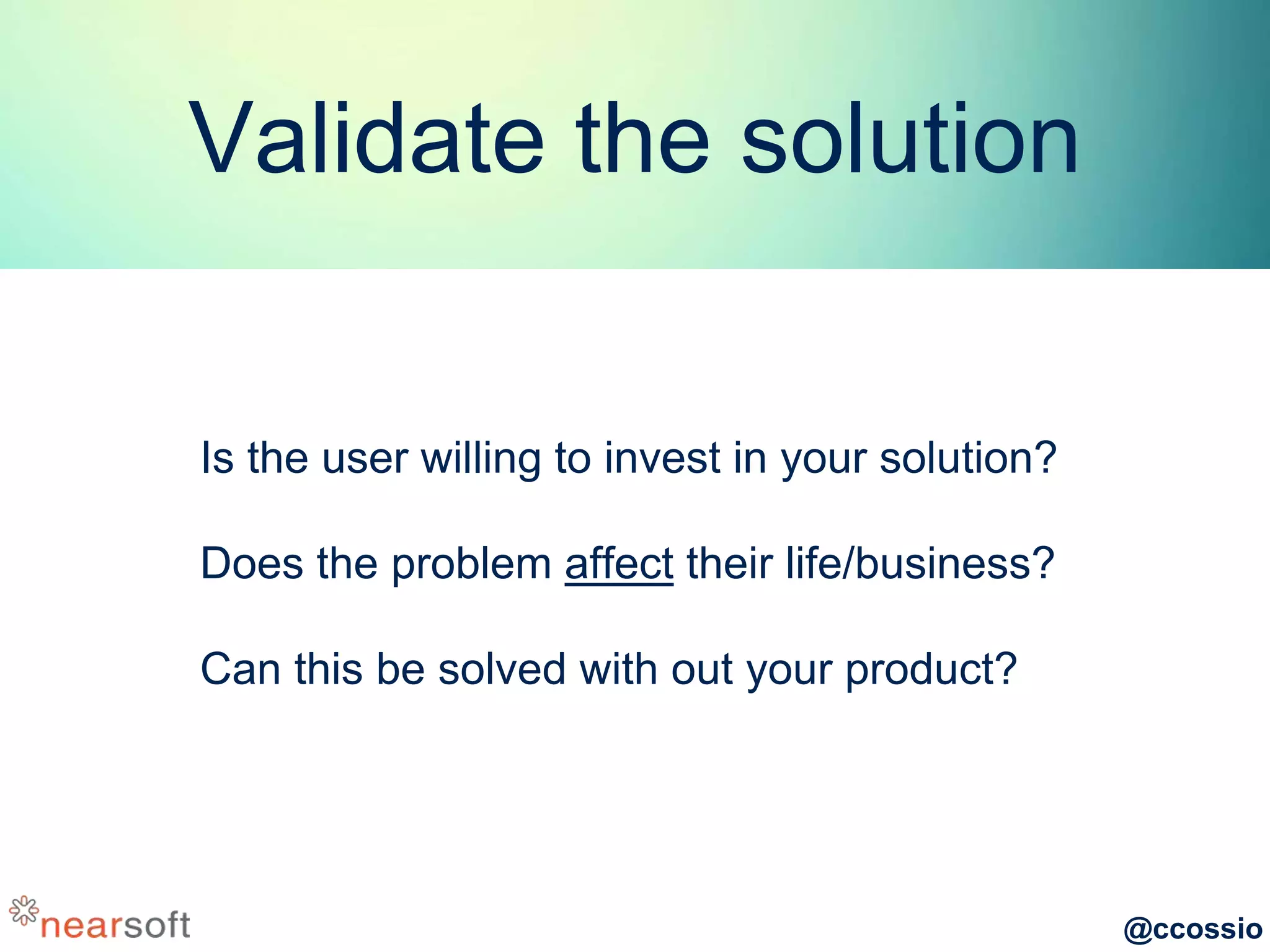 @ccossio
Validate the solution
Is the user willing to invest in your solution?
Does the problem affect their life/business?
Can this be solved with out your product?
 