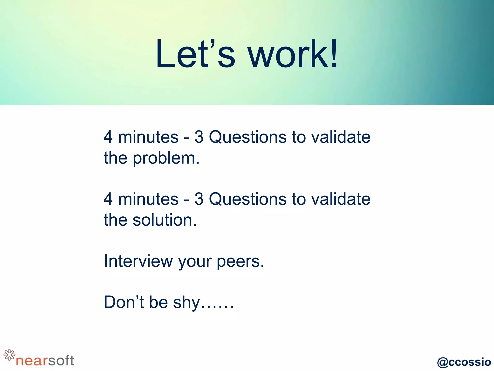 @ccossio
Let’s work!
4 minutes - 3 Questions to validate
the problem.
4 minutes - 3 Questions to validate
the solution.
Interview your peers.
Don’t be shy……
 