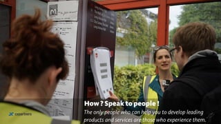 How ? Speak to people !
The only people who can help you to develop leading
products and services are those who experience them.
 