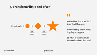 5. Transform ‘little and often’
We believe that if we do X
then Y will happen.
So what is the minimum
we need to do to find out?
Hypothesis
No one really knows what
is going to happen.
Learning
via
customer
research
Learning
via
customer
research
@chudders
 