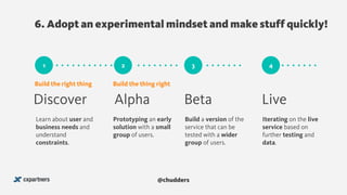 6. Adopt an experimental mindset and make stuff quickly!
@chudders
41 2 3
Discover Alpha Beta Live
Learn about user and
business needs and
understand
constraints.
Prototyping an early
solution with a small
group of users.
Build a version of the
service that can be
tested with a wider
group of users.
Iterating on the live
service based on
further testing and
data.
Build the right thing Build the thing right
 