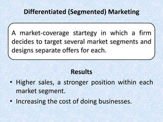 Differentiated (Segmented) Marketing
Results
• Higher sales, a stronger position within each
market segment.
• Increasing the cost of doing businesses.
A market-coverage startegy in which a firm
decides to target several market segments and
designs separate offers for each.
 