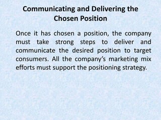 Communicating and Delivering the
Chosen Position
Once it has chosen a position, the company
must take strong steps to deliver and
communicate the desired position to target
consumers. All the company’s marketing mix
efforts must support the positioning strategy.
 