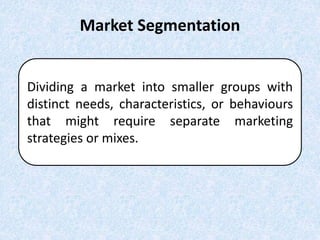 Market Segmentation
Dividing a market into smaller groups with
distinct needs, characteristics, or behaviours
that might require separate marketing
strategies or mixes.
 