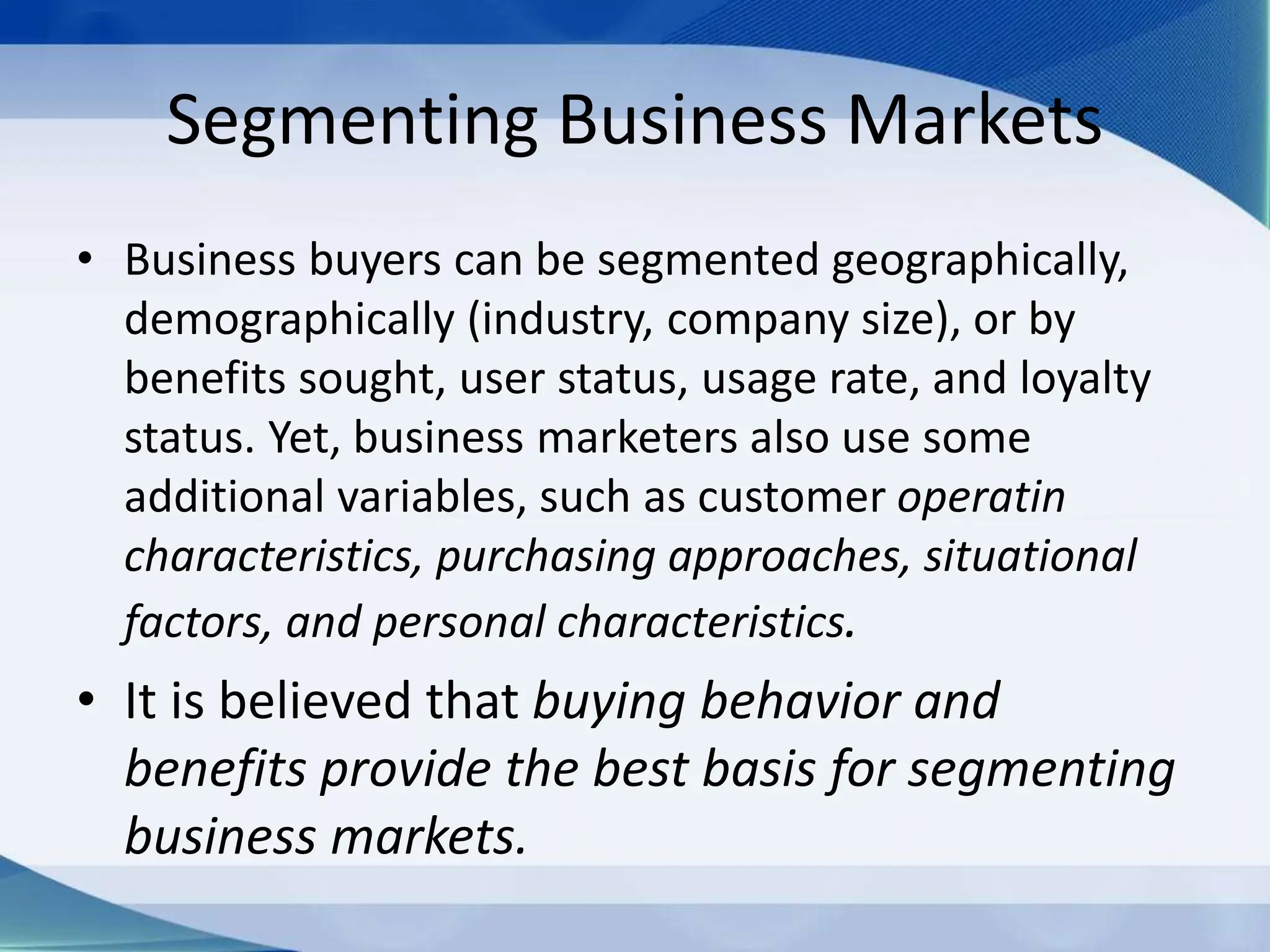 Segmenting Business Markets
• Business buyers can be segmented geographically,
demographically (industry, company size), or by
benefits sought, user status, usage rate, and loyalty
status. Yet, business marketers also use some
additional variables, such as customer operatin
characteristics, purchasing approaches, situational
factors, and personal characteristics.
• It is believed that buying behavior and
benefits provide the best basis for segmenting
business markets.
 