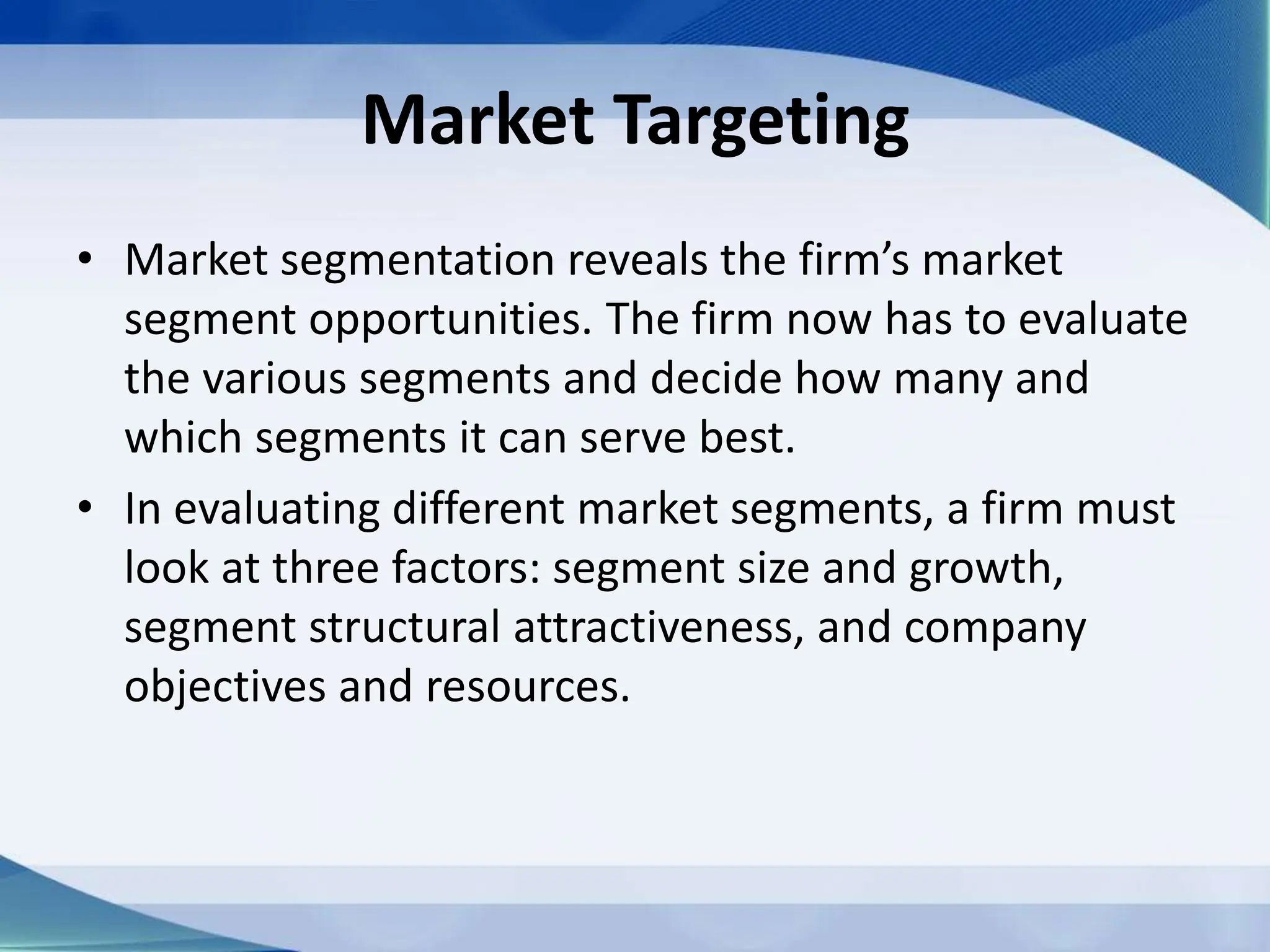 Market Targeting
• Market segmentation reveals the firm’s market
segment opportunities. The firm now has to evaluate
the various segments and decide how many and
which segments it can serve best.
• In evaluating different market segments, a firm must
look at three factors: segment size and growth,
segment structural attractiveness, and company
objectives and resources.
 