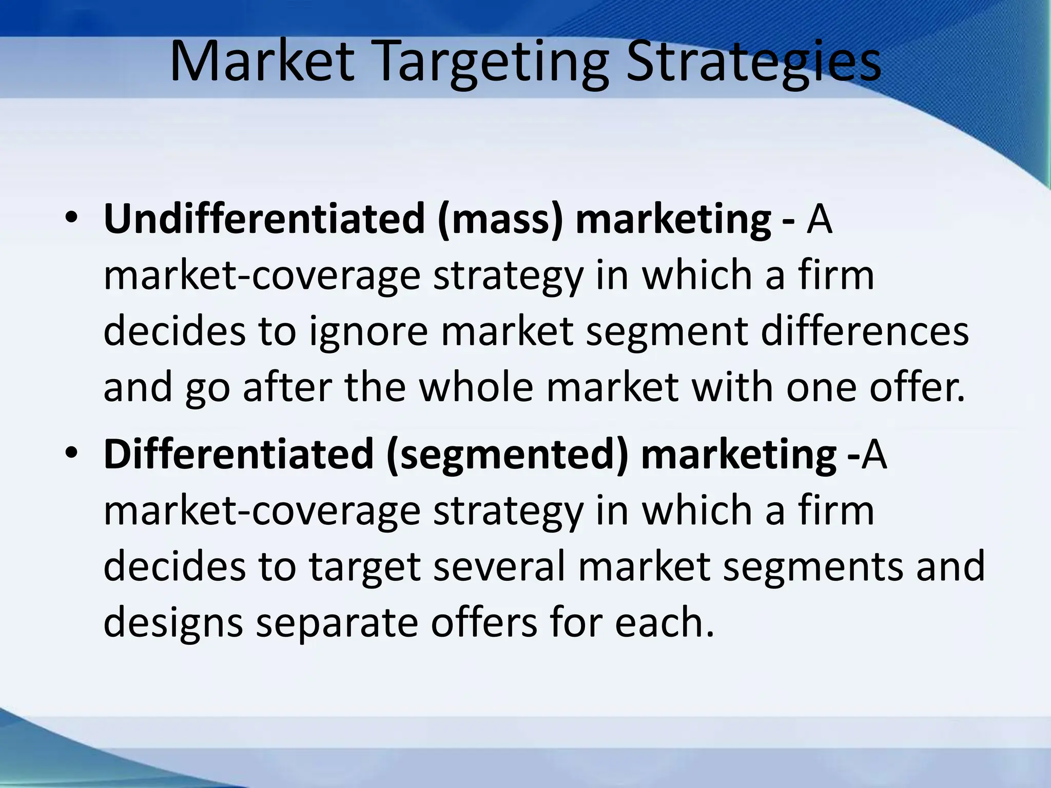 Market Targeting Strategies
• Undifferentiated (mass) marketing - A
market-coverage strategy in which a firm
decides to ignore market segment differences
and go after the whole market with one offer.
• Differentiated (segmented) marketing -A
market-coverage strategy in which a firm
decides to target several market segments and
designs separate offers for each.
 