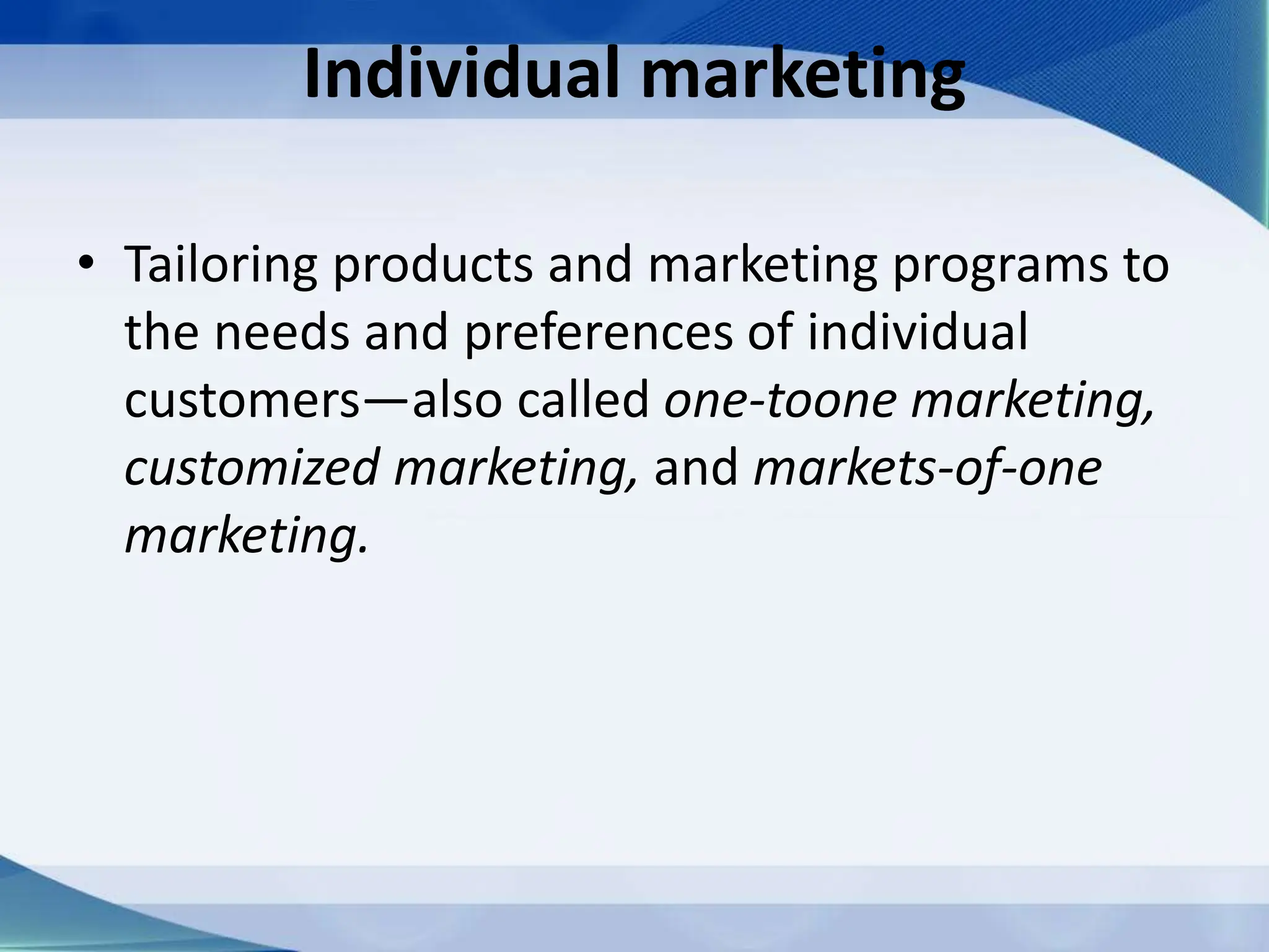 Individual marketing
• Tailoring products and marketing programs to
the needs and preferences of individual
customers—also called one-toone marketing,
customized marketing, and markets-of-one
marketing.
 