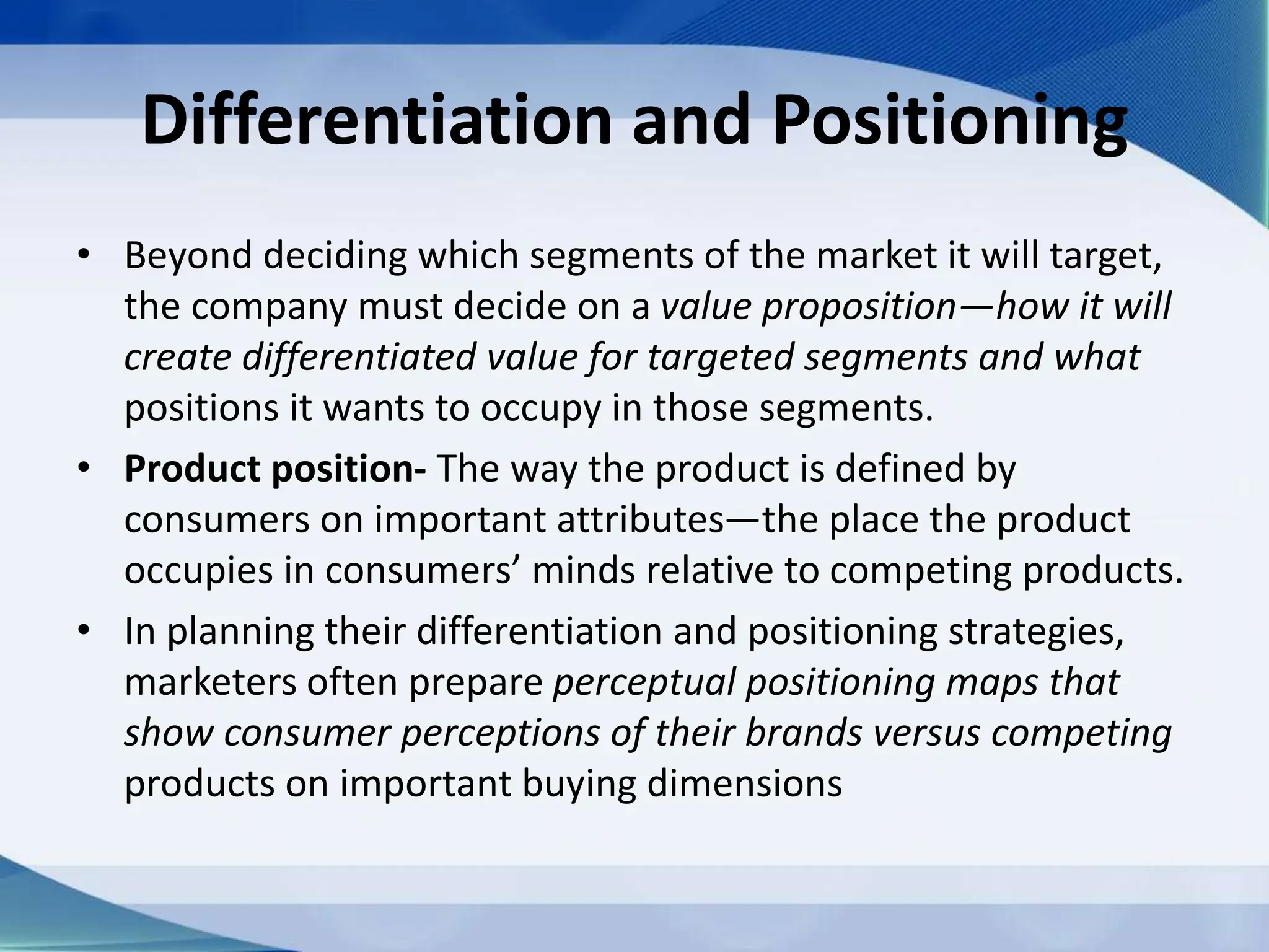 Differentiation and Positioning
• Beyond deciding which segments of the market it will target,
the company must decide on a value proposition—how it will
create differentiated value for targeted segments and what
positions it wants to occupy in those segments.
• Product position- The way the product is defined by
consumers on important attributes—the place the product
occupies in consumers’ minds relative to competing products.
• In planning their differentiation and positioning strategies,
marketers often prepare perceptual positioning maps that
show consumer perceptions of their brands versus competing
products on important buying dimensions
 