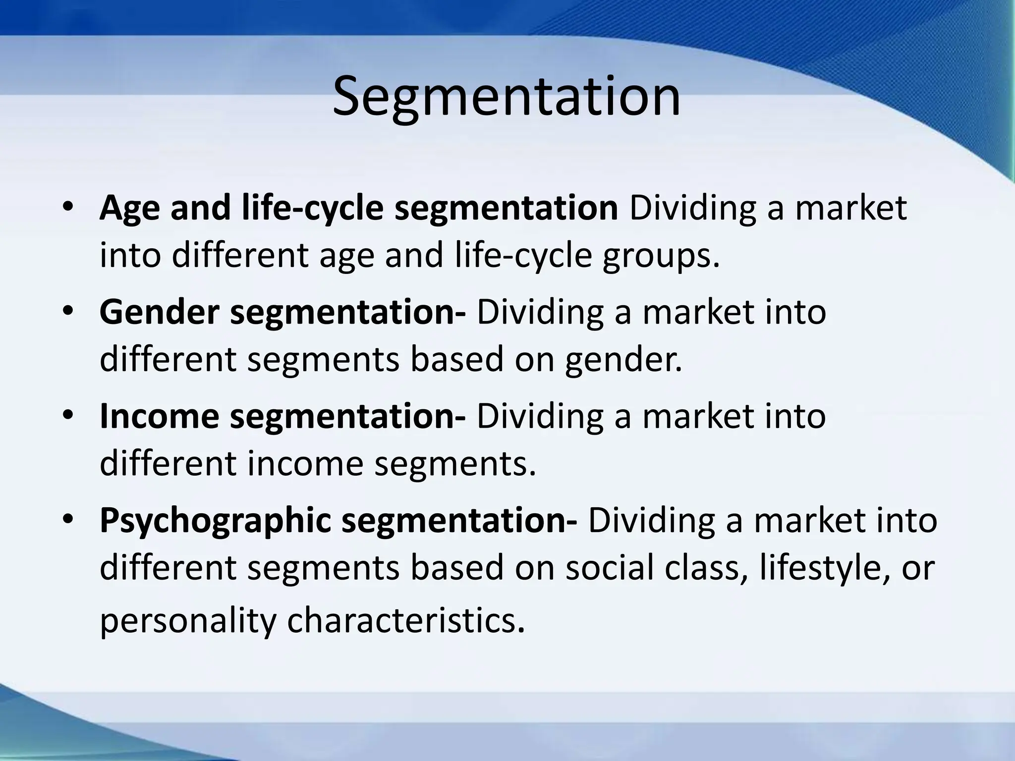 Segmentation
• Age and life-cycle segmentation Dividing a market
into different age and life-cycle groups.
• Gender segmentation- Dividing a market into
different segments based on gender.
• Income segmentation- Dividing a market into
different income segments.
• Psychographic segmentation- Dividing a market into
different segments based on social class, lifestyle, or
personality characteristics.
 