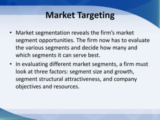Market Targeting
• Market segmentation reveals the firm’s market
segment opportunities. The firm now has to evaluate
the various segments and decide how many and
which segments it can serve best.
• In evaluating different market segments, a firm must
look at three factors: segment size and growth,
segment structural attractiveness, and company
objectives and resources.
 