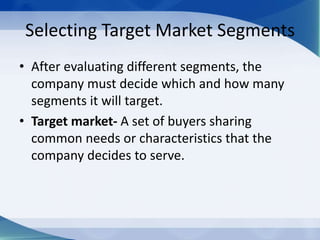 Selecting Target Market Segments
• After evaluating different segments, the
company must decide which and how many
segments it will target.
• Target market- A set of buyers sharing
common needs or characteristics that the
company decides to serve.
 