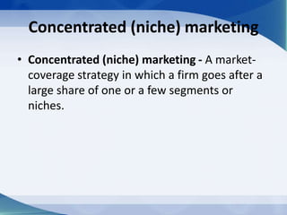 Concentrated (niche) marketing
• Concentrated (niche) marketing - A market-
coverage strategy in which a firm goes after a
large share of one or a few segments or
niches.
 